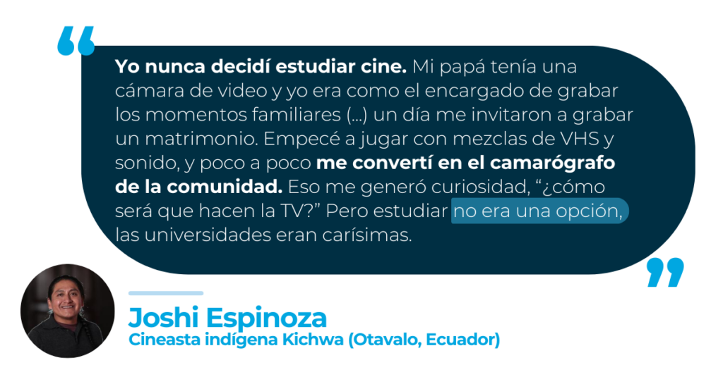 “Yo nunca decidí estudiar cine. Mi papá tenía una cámara de video y yo era como el encargado de grabar los momentos familiares (...) un día nos invitaron a grabar un matrimonio. Empezamos a jugar con mezclas de VHS y sonido, y poco a poco nos convertimos en los camarógrafos de la comunidad. Eso me generó curiosidad, “¿cómo será que hacen la TV?” Pero estudiar no era una opción, las universidades eran carísimas.”