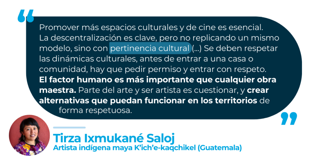 “Promover más espacios culturales y de cine es esencial. La descentralización es clave, pero no replicando un mismo modelo, sino con pertinencia cultural (...) Se deben respetar las dinámicas culturales, antes de entrar a una casa o comunidad, hay que pedir permiso y entrar con respeto. El factor humano es más importante que cualquier obra maestra. Parte del arte y ser artista es cuestionar, y crear alternativas que puedan funcionar en los territorios de forma respetuosa”