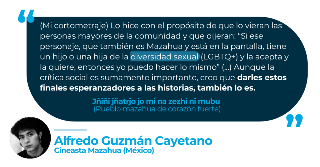“(Mi cortometraje) Lo hice con el propósito de que lo vieran las personas mayores de la comunidad y que dijeran: “Bueno, si ese personaje, que también es Mazahua y está en la pantalla y tiene un hijo, una hija de la diversidad sexual (LGBTQ+) y la acepta y la quiere, yo puedo hacer lo mismo” (...) Aunque la crítica social es sumamente importante, creo que darles estos finales esperanzadores a las historias, también lo es”.